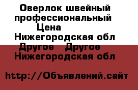 Оверлок швейный, профессиональный › Цена ­ 2 500 - Нижегородская обл. Другое » Другое   . Нижегородская обл.